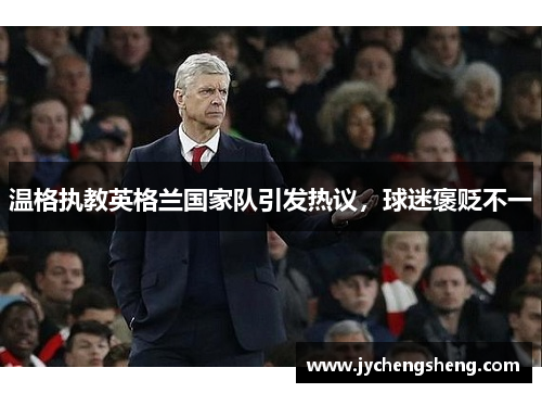 温格执教英格兰国家队引发热议，球迷褒贬不一